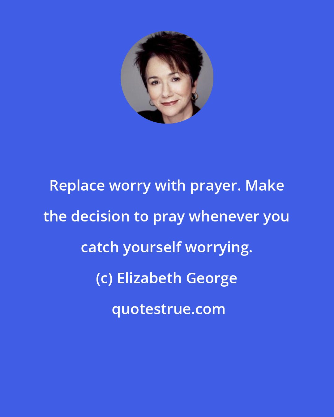 Elizabeth George: Replace worry with prayer. Make the decision to pray whenever you catch yourself worrying.