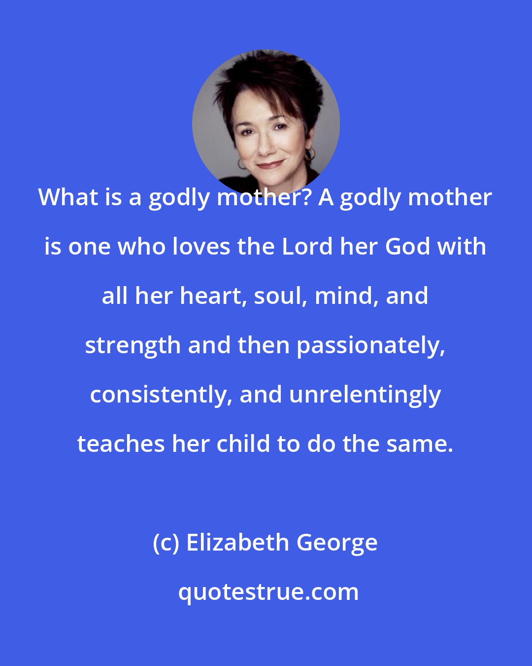 Elizabeth George: What is a godly mother? A godly mother is one who loves the Lord her God with all her heart, soul, mind, and strength and then passionately, consistently, and unrelentingly teaches her child to do the same.