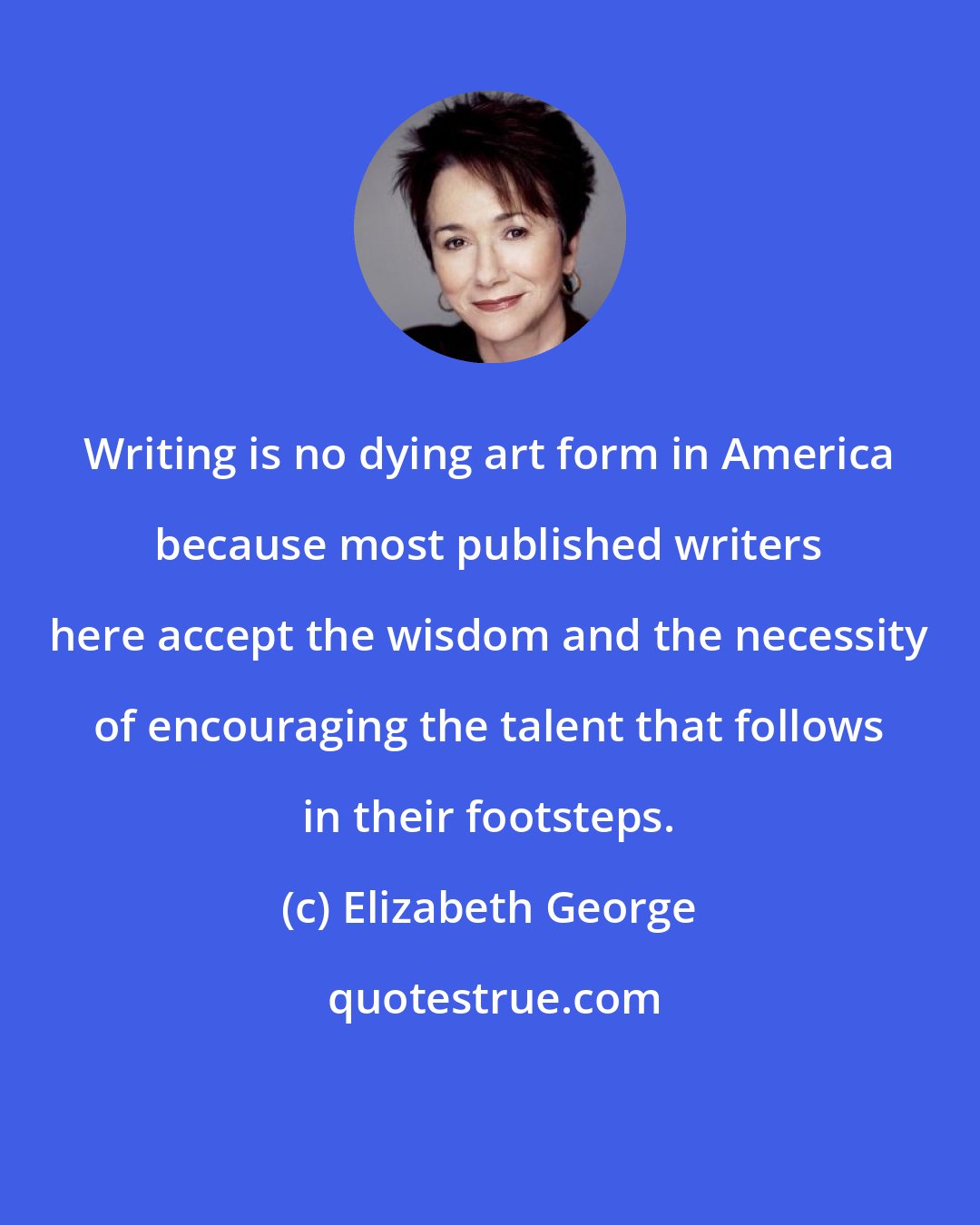 Elizabeth George: Writing is no dying art form in America because most published writers here accept the wisdom and the necessity of encouraging the talent that follows in their footsteps.