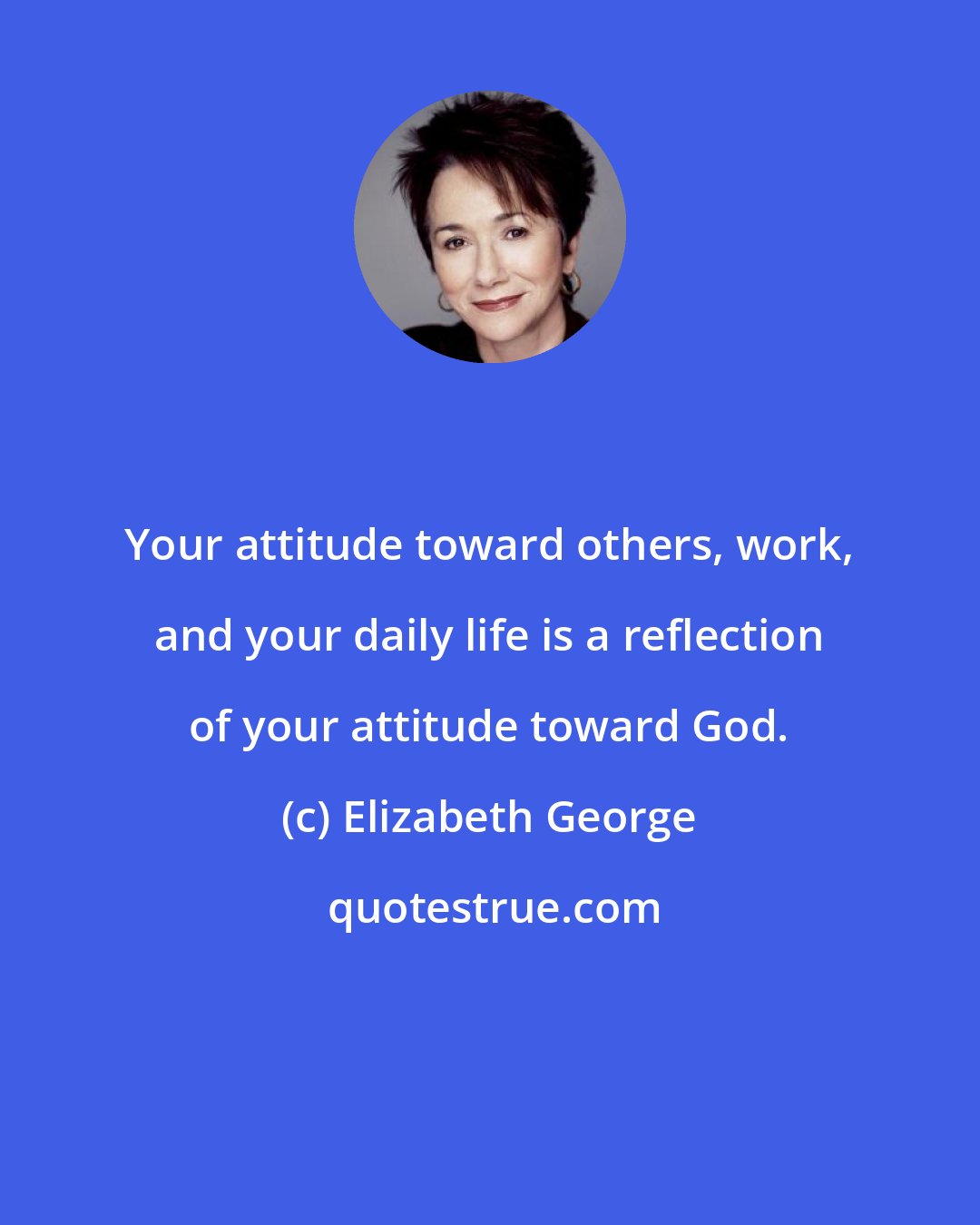 Elizabeth George: Your attitude toward others, work, and your daily life is a reflection of your attitude toward God.