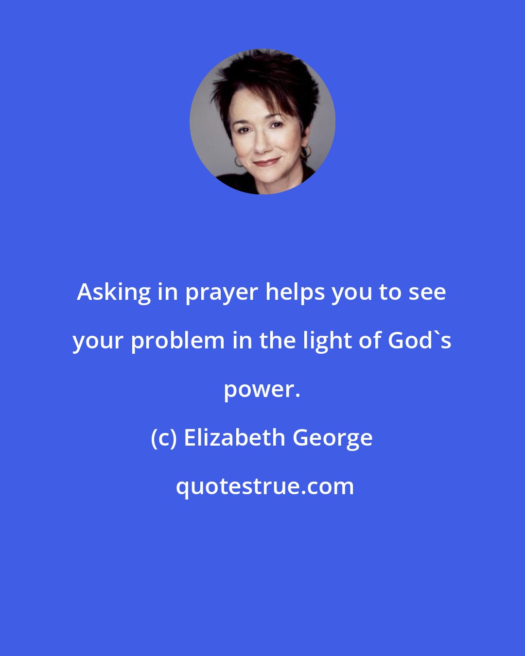 Elizabeth George: Asking in prayer helps you to see your problem in the light of God's power.