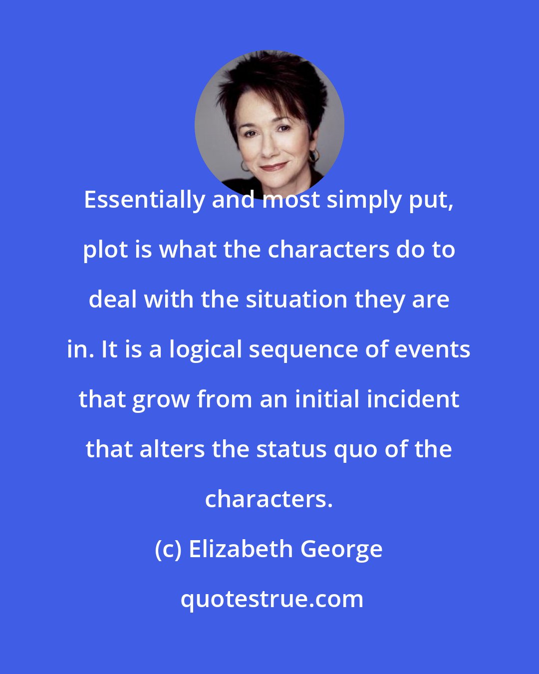 Elizabeth George: Essentially and most simply put, plot is what the characters do to deal with the situation they are in. It is a logical sequence of events that grow from an initial incident that alters the status quo of the characters.