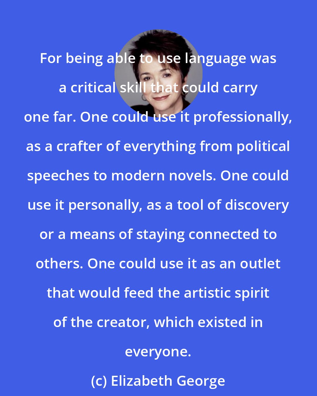 Elizabeth George: For being able to use language was a critical skill that could carry one far. One could use it professionally, as a crafter of everything from political speeches to modern novels. One could use it personally, as a tool of discovery or a means of staying connected to others. One could use it as an outlet that would feed the artistic spirit of the creator, which existed in everyone.