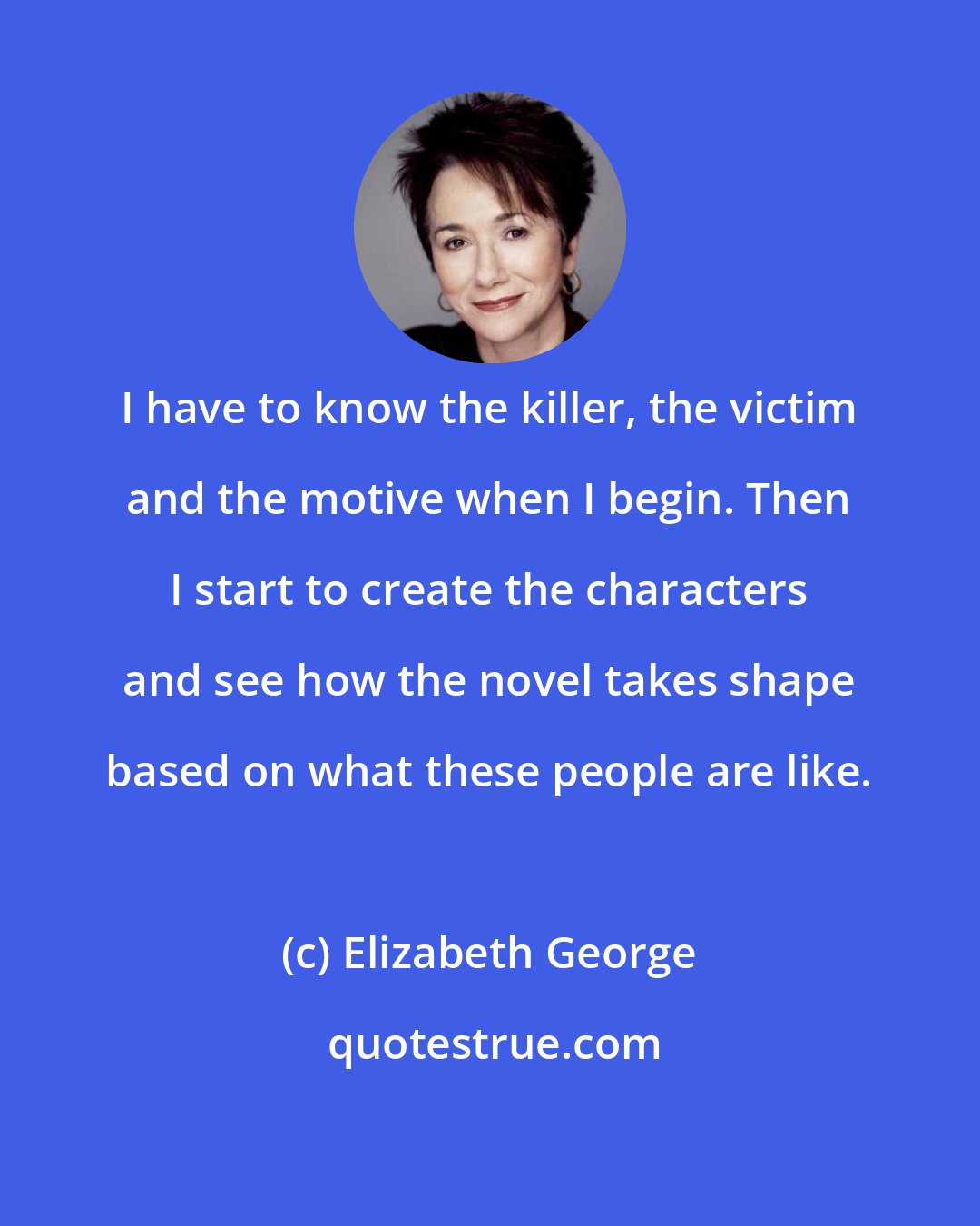 Elizabeth George: I have to know the killer, the victim and the motive when I begin. Then I start to create the characters and see how the novel takes shape based on what these people are like.