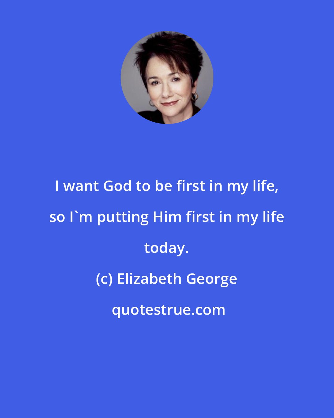 Elizabeth George: I want God to be first in my life, so I'm putting Him first in my life today.