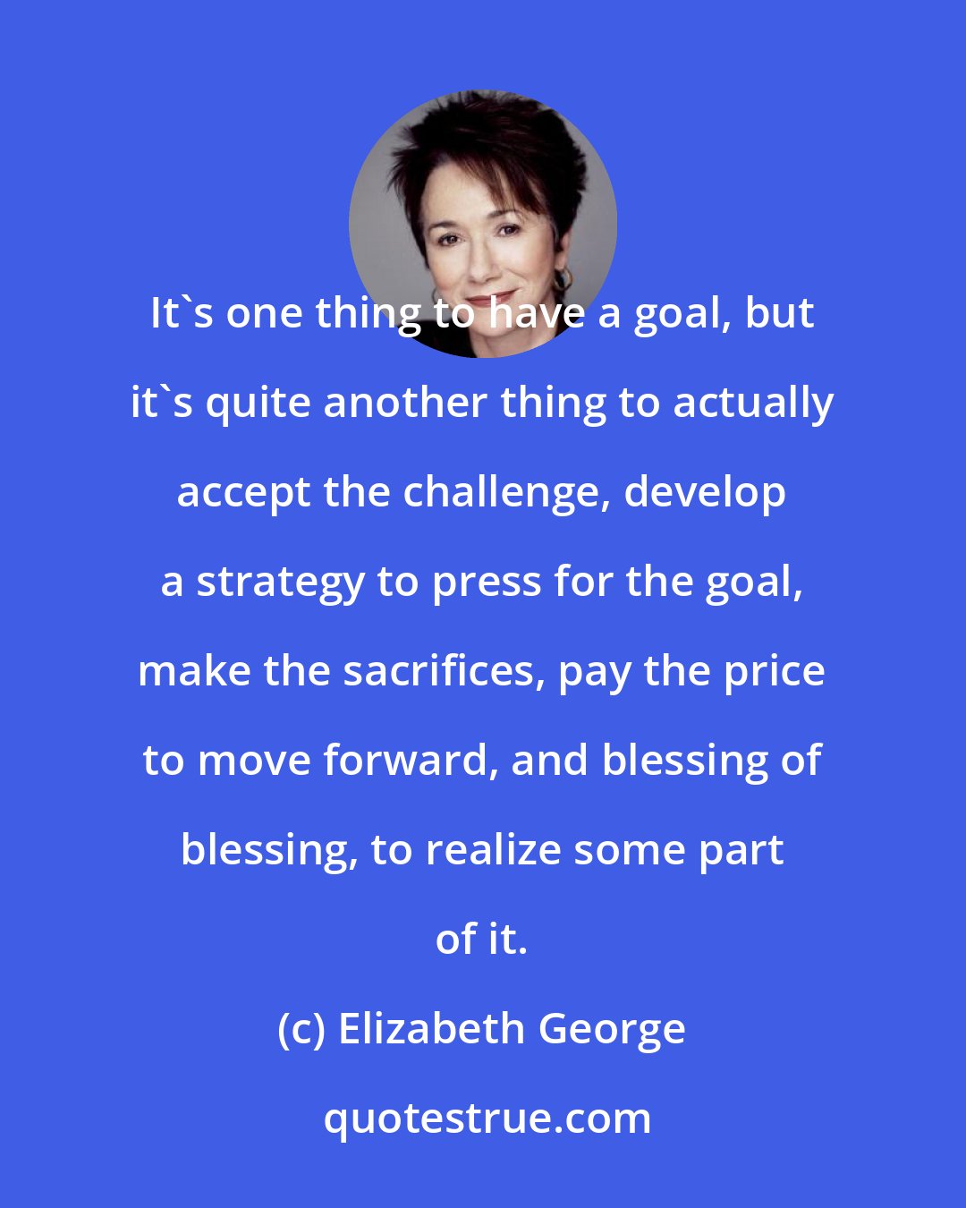 Elizabeth George: It's one thing to have a goal, but it's quite another thing to actually accept the challenge, develop a strategy to press for the goal, make the sacrifices, pay the price to move forward, and blessing of blessing, to realize some part of it.