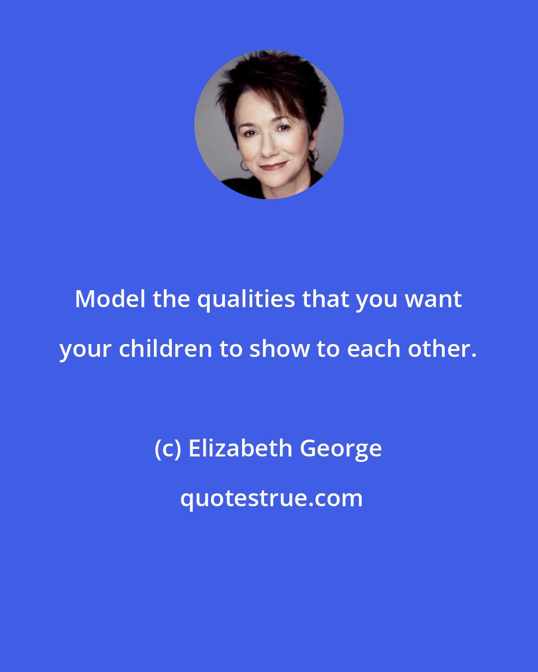 Elizabeth George: Model the qualities that you want your children to show to each other.