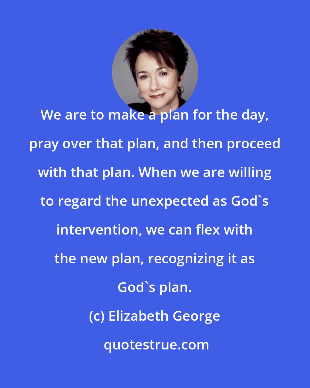 Elizabeth George: We are to make a plan for the day, pray over that plan, and then proceed with that plan. When we are willing to regard the unexpected as God's intervention, we can flex with the new plan, recognizing it as God's plan.