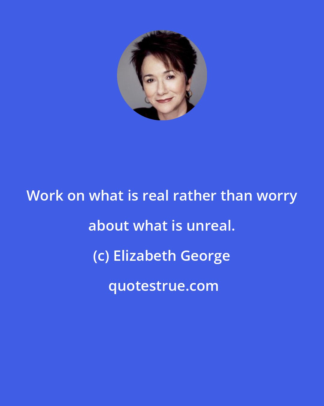 Elizabeth George: Work on what is real rather than worry about what is unreal.