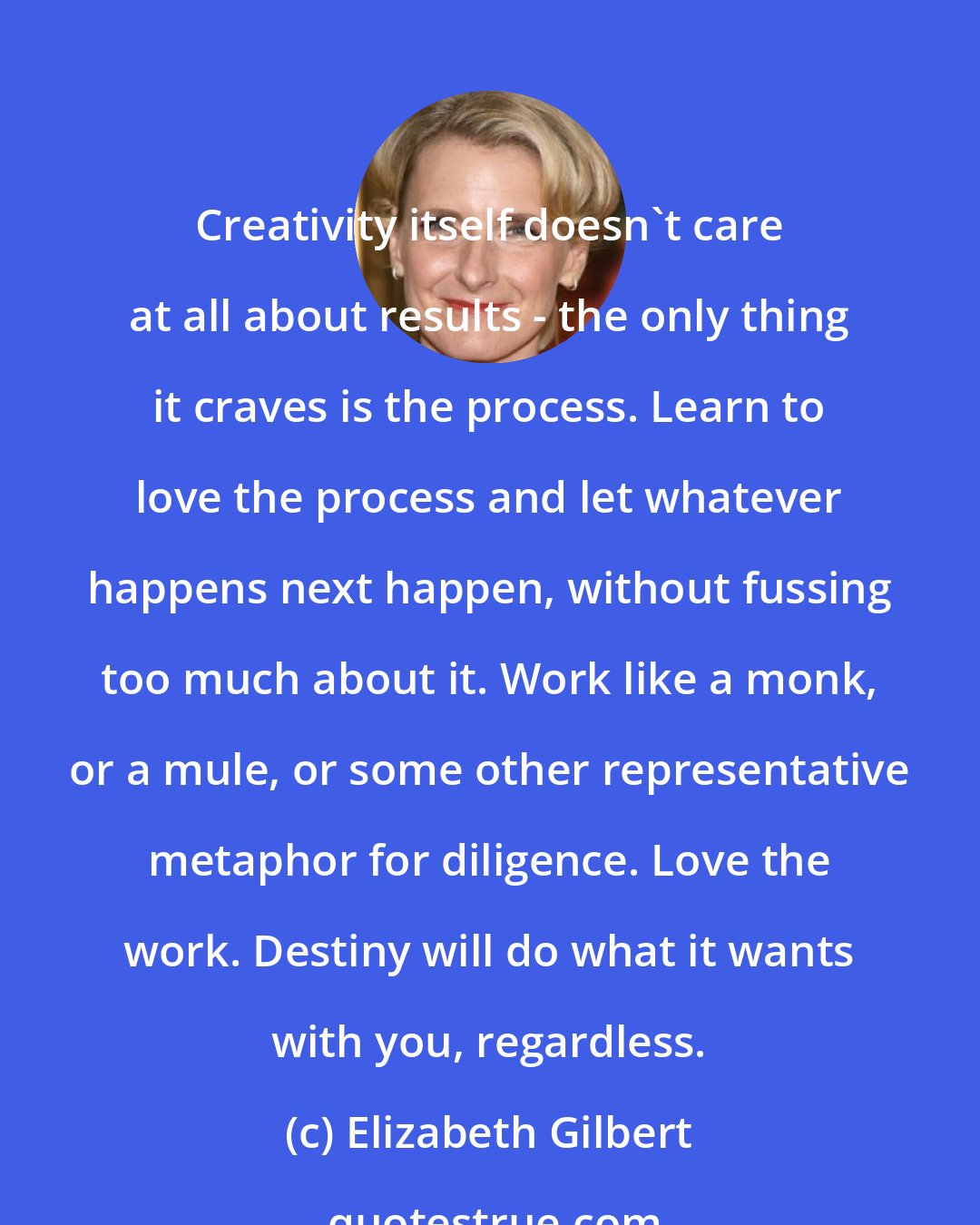 Elizabeth Gilbert: Creativity itself doesn't care at all about results - the only thing it craves is the process. Learn to love the process and let whatever happens next happen, without fussing too much about it. Work like a monk, or a mule, or some other representative metaphor for diligence. Love the work. Destiny will do what it wants with you, regardless.