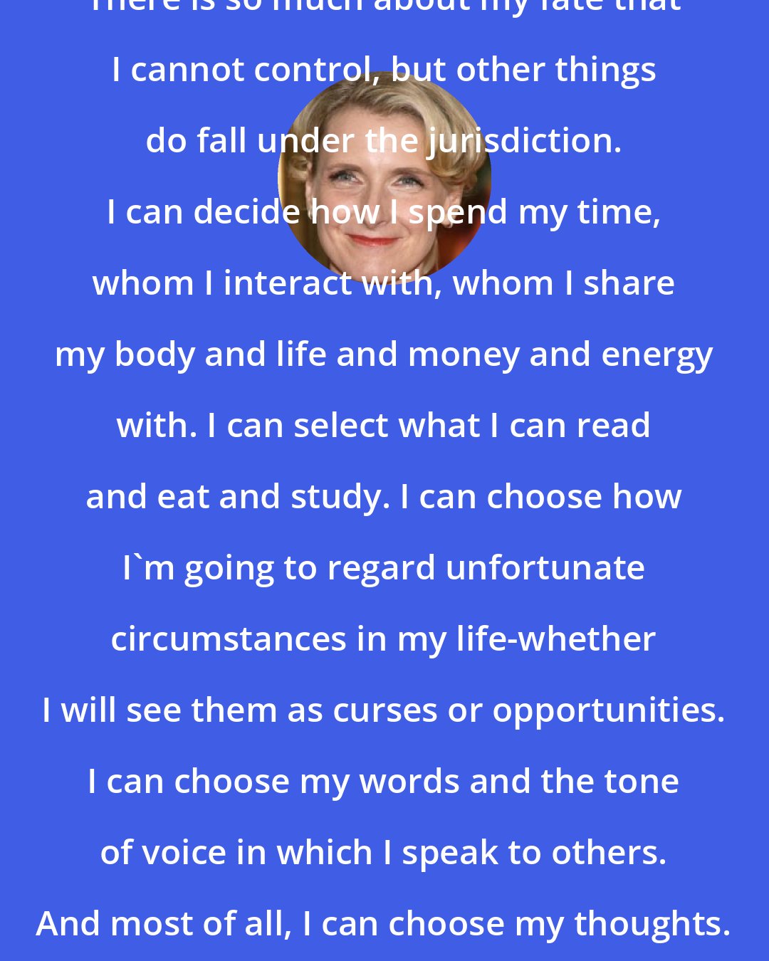 Elizabeth Gilbert: There is so much about my fate that I cannot control, but other things do fall under the jurisdiction. I can decide how I spend my time, whom I interact with, whom I share my body and life and money and energy with. I can select what I can read and eat and study. I can choose how I'm going to regard unfortunate circumstances in my life-whether I will see them as curses or opportunities. I can choose my words and the tone of voice in which I speak to others. And most of all, I can choose my thoughts.