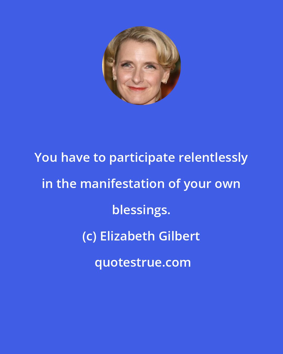 Elizabeth Gilbert: You have to participate relentlessly in the manifestation of your own blessings.
