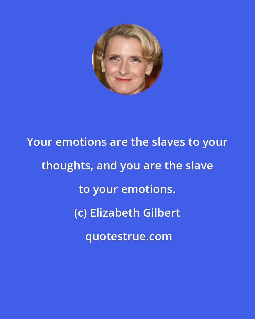 Elizabeth Gilbert: Your emotions are the slaves to your thoughts, and you are the slave to your emotions.