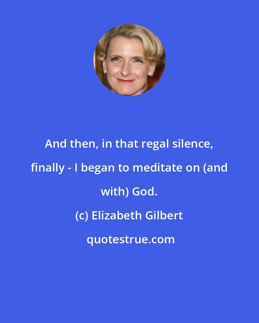 Elizabeth Gilbert: And then, in that regal silence, finally - I began to meditate on (and with) God.