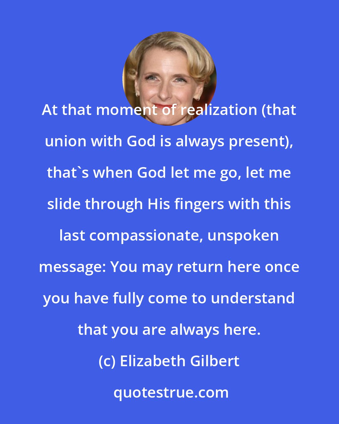 Elizabeth Gilbert: At that moment of realization (that union with God is always present), that's when God let me go, let me slide through His fingers with this last compassionate, unspoken message: You may return here once you have fully come to understand that you are always here.