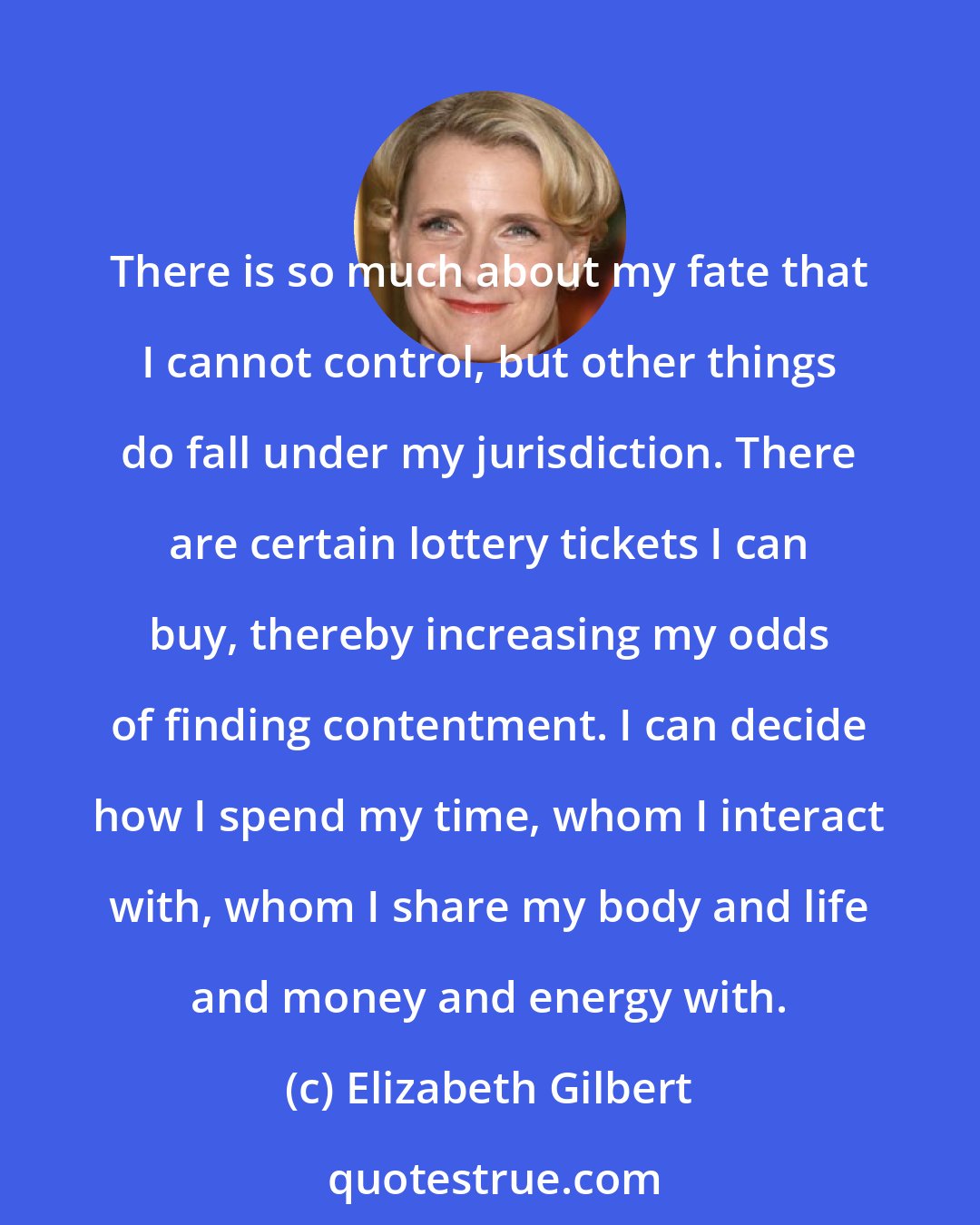 Elizabeth Gilbert: There is so much about my fate that I cannot control, but other things do fall under my jurisdiction. There are certain lottery tickets I can buy, thereby increasing my odds of finding contentment. I can decide how I spend my time, whom I interact with, whom I share my body and life and money and energy with.