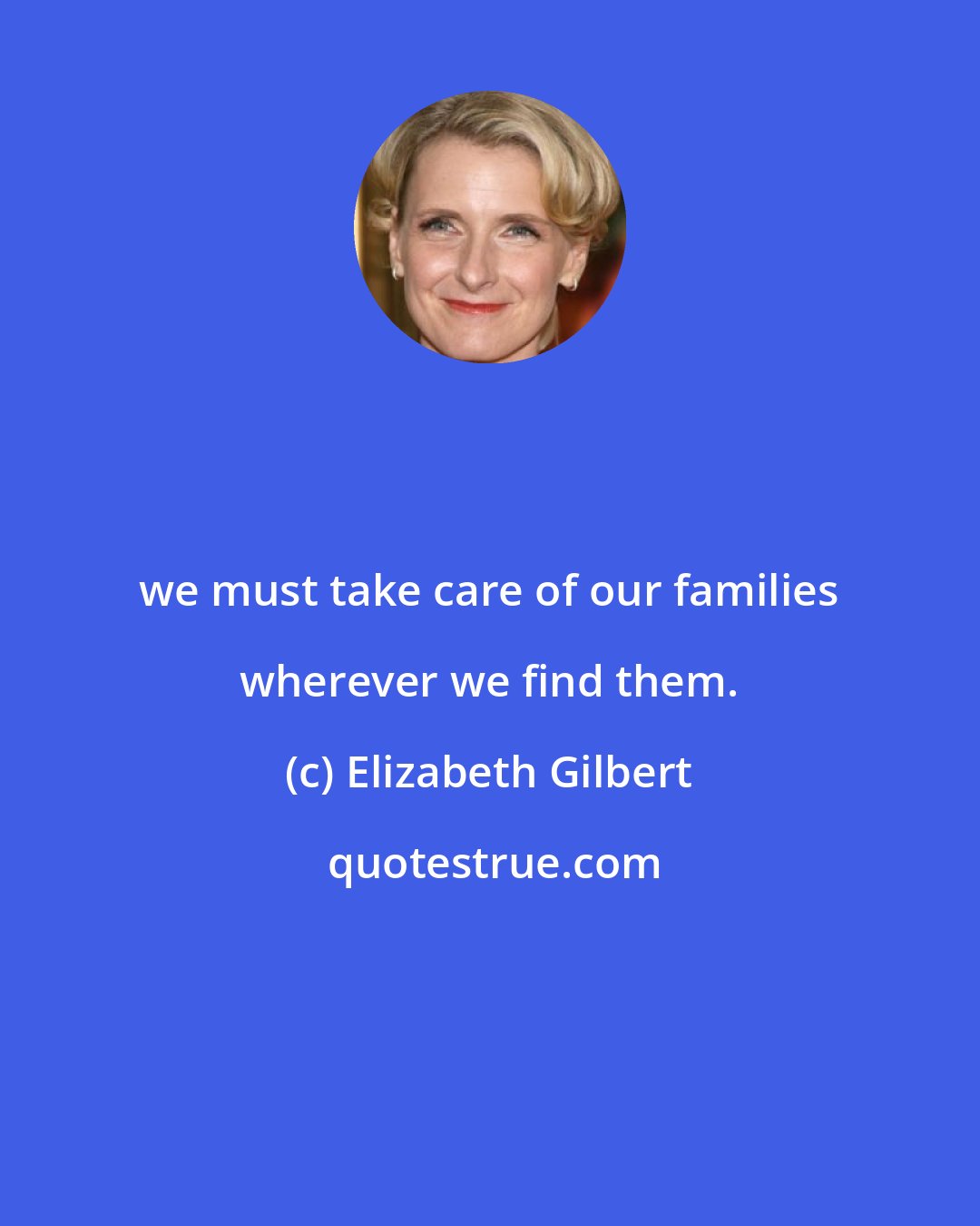 Elizabeth Gilbert: we must take care of our families wherever we find them.