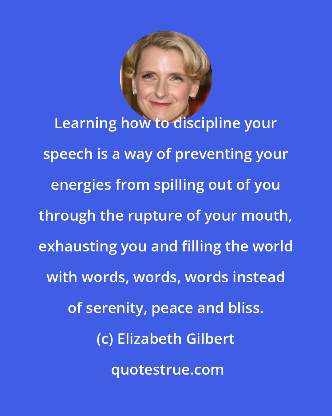 Elizabeth Gilbert: Learning how to discipline your speech is a way of preventing your energies from spilling out of you through the rupture of your mouth, exhausting you and filling the world with words, words, words instead of serenity, peace and bliss.