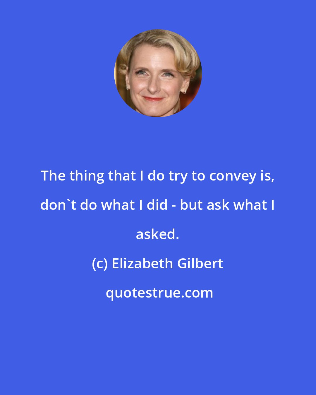 Elizabeth Gilbert: The thing that I do try to convey is, don't do what I did - but ask what I asked.