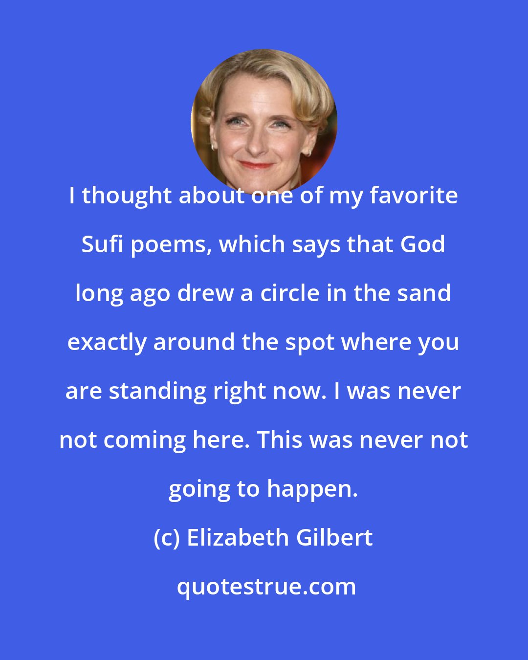 Elizabeth Gilbert: I thought about one of my favorite Sufi poems, which says that God long ago drew a circle in the sand exactly around the spot where you are standing right now. I was never not coming here. This was never not going to happen.