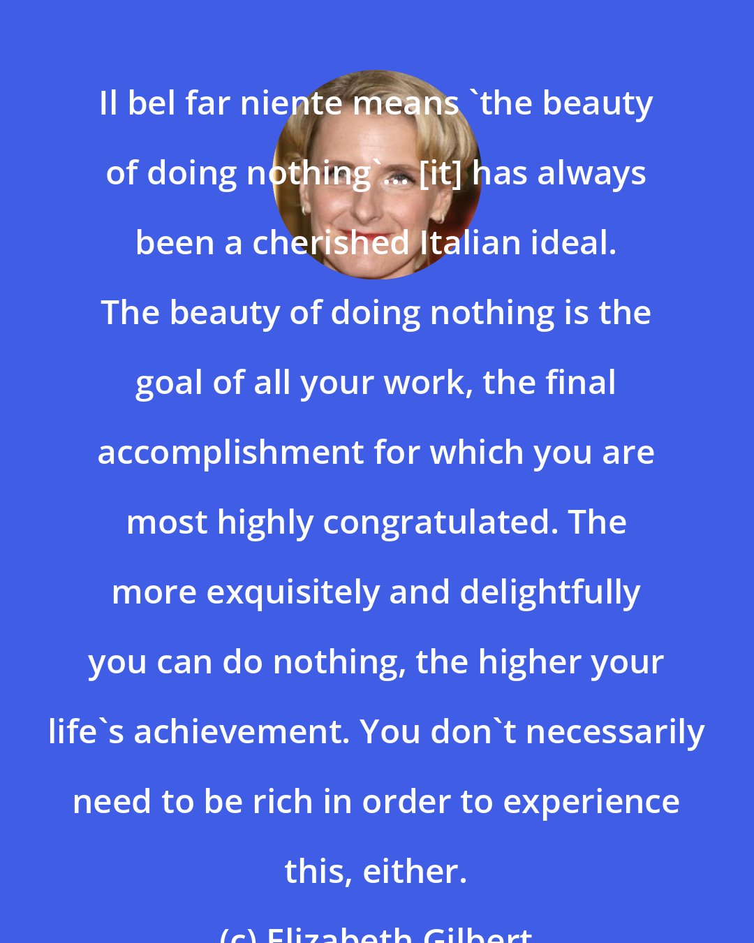 Elizabeth Gilbert: Il bel far niente means 'the beauty of doing nothing'... [it] has always been a cherished Italian ideal. The beauty of doing nothing is the goal of all your work, the final accomplishment for which you are most highly congratulated. The more exquisitely and delightfully you can do nothing, the higher your life's achievement. You don't necessarily need to be rich in order to experience this, either.