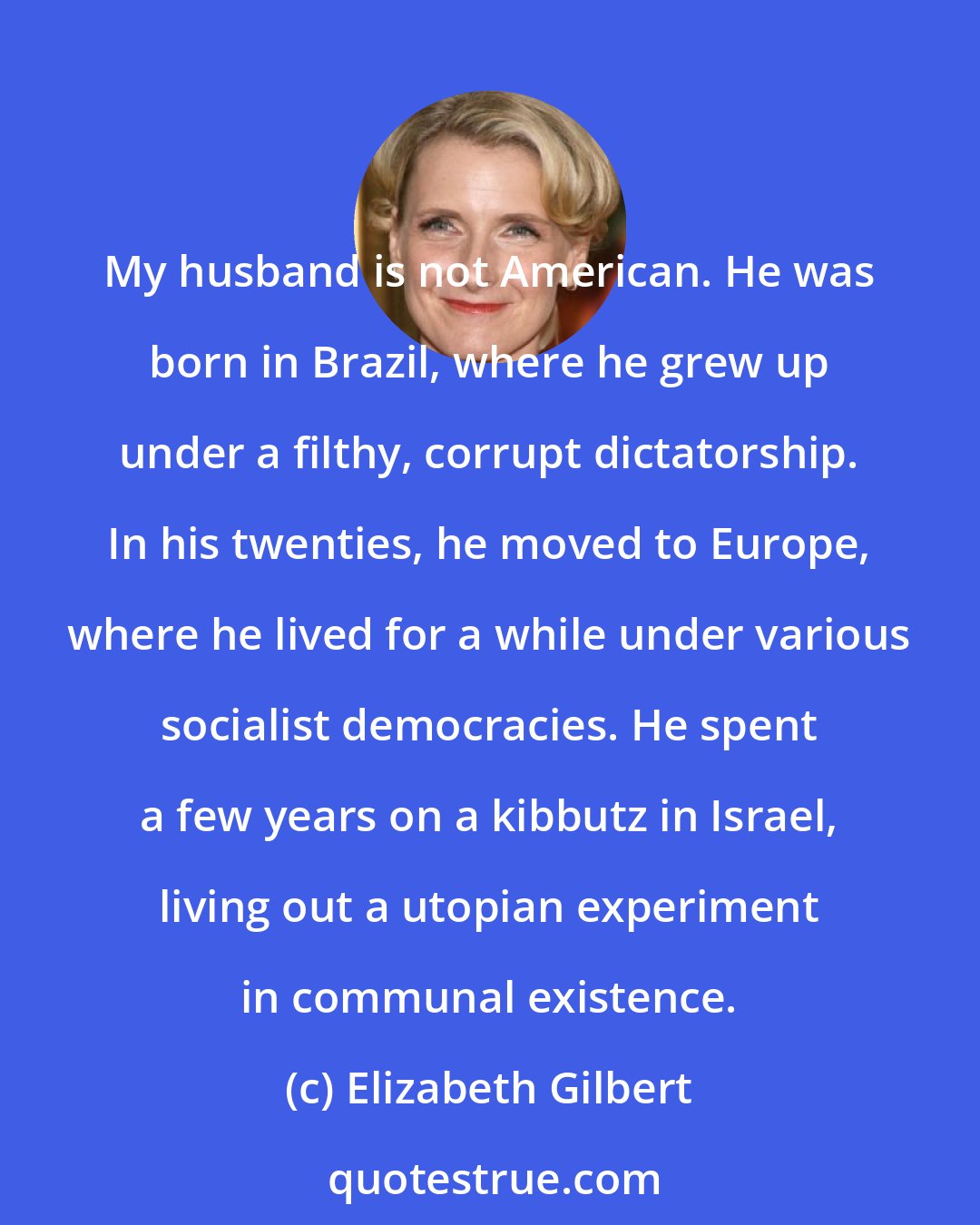 Elizabeth Gilbert: My husband is not American. He was born in Brazil, where he grew up under a filthy, corrupt dictatorship. In his twenties, he moved to Europe, where he lived for a while under various socialist democracies. He spent a few years on a kibbutz in Israel, living out a utopian experiment in communal existence.
