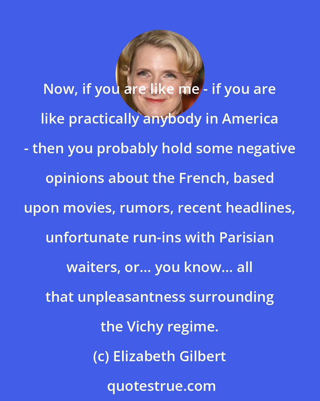 Elizabeth Gilbert: Now, if you are like me - if you are like practically anybody in America - then you probably hold some negative opinions about the French, based upon movies, rumors, recent headlines, unfortunate run-ins with Parisian waiters, or... you know... all that unpleasantness surrounding the Vichy regime.