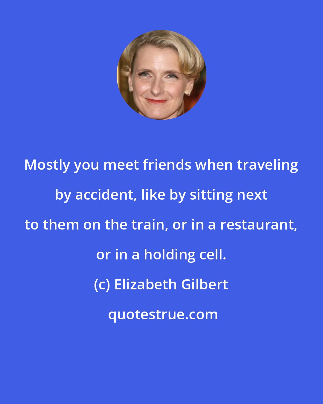 Elizabeth Gilbert: Mostly you meet friends when traveling by accident, like by sitting next to them on the train, or in a restaurant, or in a holding cell.