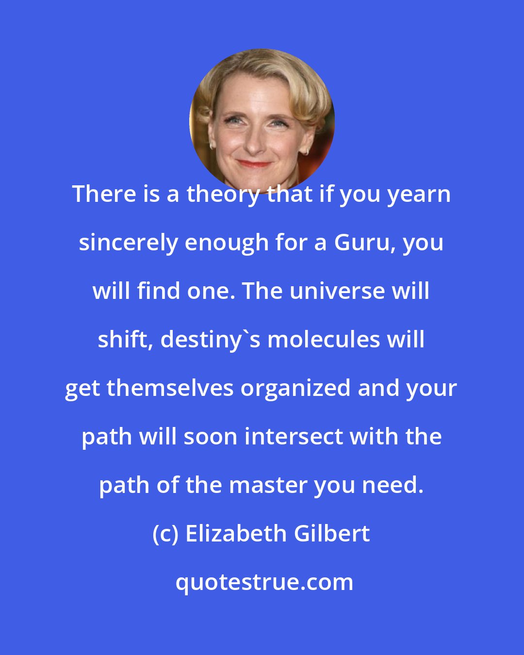 Elizabeth Gilbert: There is a theory that if you yearn sincerely enough for a Guru, you will find one. The universe will shift, destiny's molecules will get themselves organized and your path will soon intersect with the path of the master you need.