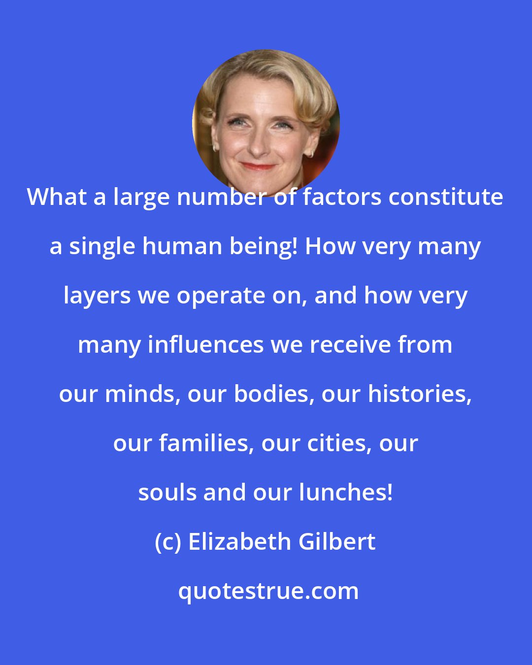 Elizabeth Gilbert: What a large number of factors constitute a single human being! How very many layers we operate on, and how very many influences we receive from our minds, our bodies, our histories, our families, our cities, our souls and our lunches!