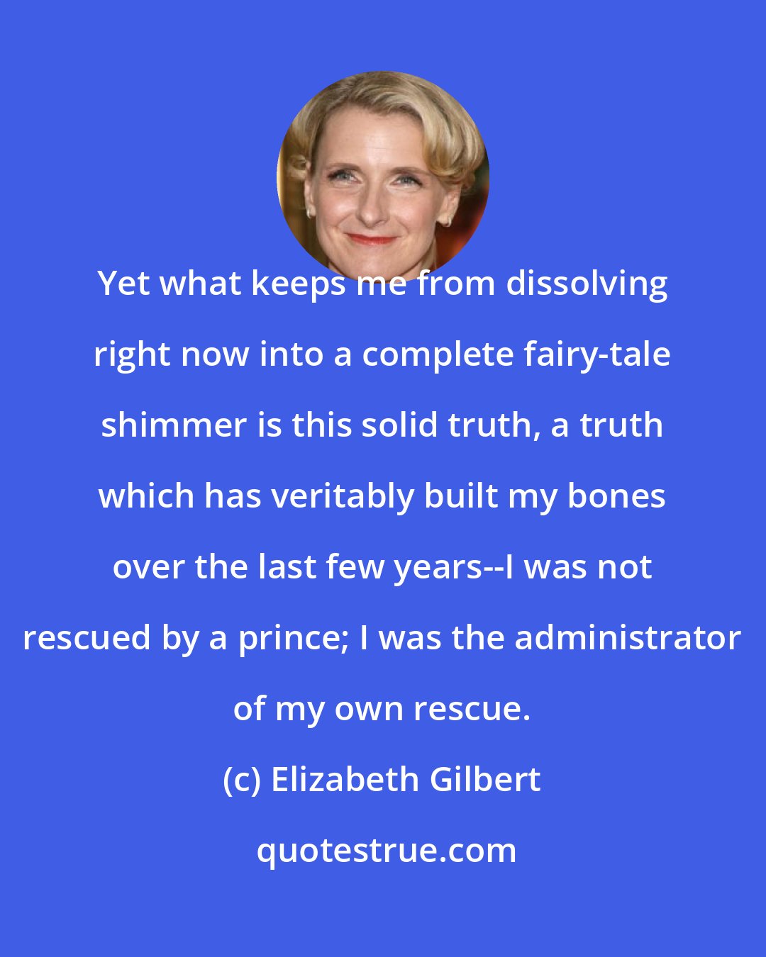 Elizabeth Gilbert: Yet what keeps me from dissolving right now into a complete fairy-tale shimmer is this solid truth, a truth which has veritably built my bones over the last few years--I was not rescued by a prince; I was the administrator of my own rescue.