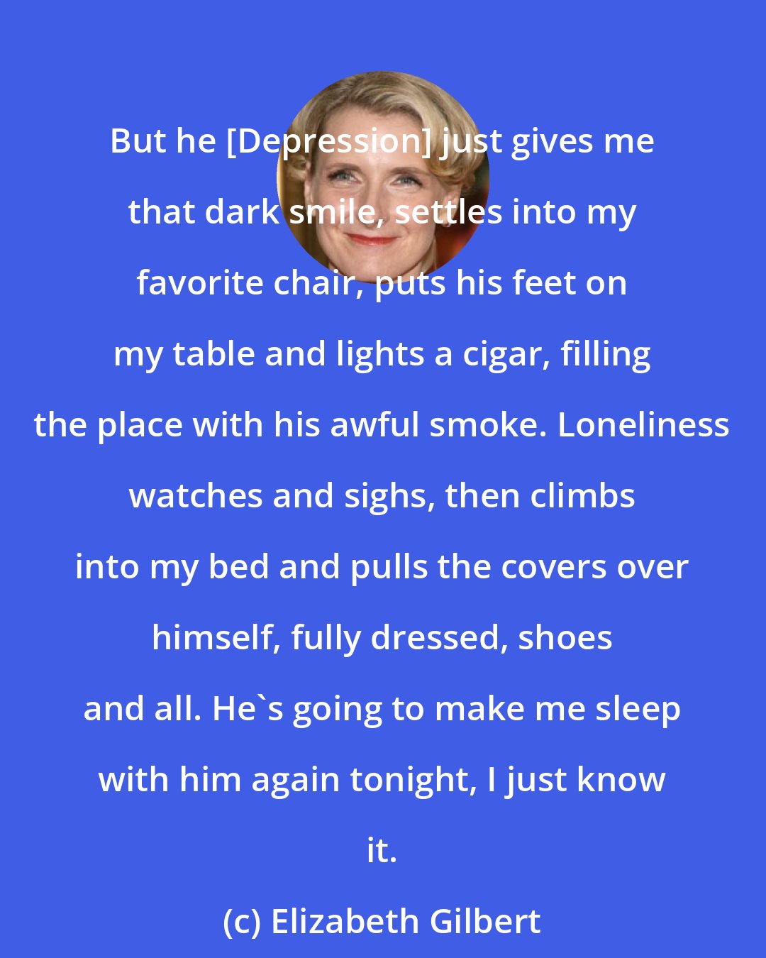 Elizabeth Gilbert: But he [Depression] just gives me that dark smile, settles into my favorite chair, puts his feet on my table and lights a cigar, filling the place with his awful smoke. Loneliness watches and sighs, then climbs into my bed and pulls the covers over himself, fully dressed, shoes and all. He's going to make me sleep with him again tonight, I just know it.