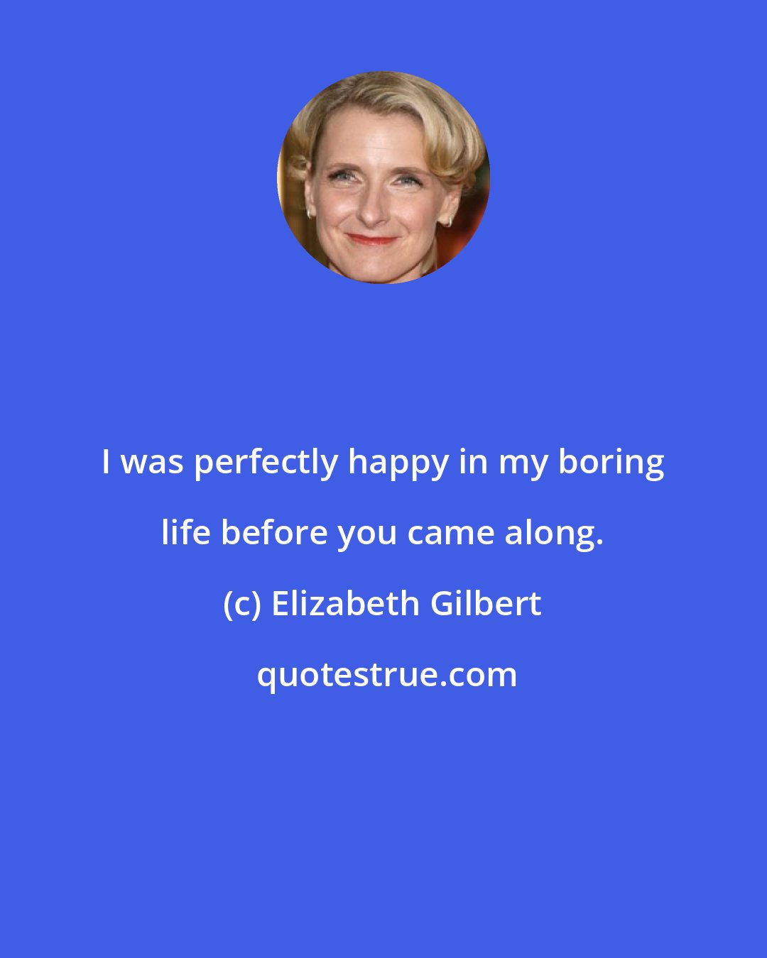 Elizabeth Gilbert: I was perfectly happy in my boring life before you came along.