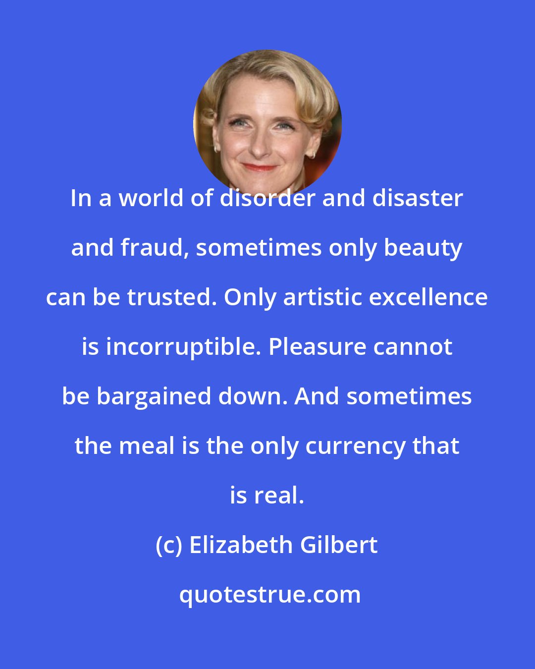 Elizabeth Gilbert: In a world of disorder and disaster and fraud, sometimes only beauty can be trusted. Only artistic excellence is incorruptible. Pleasure cannot be bargained down. And sometimes the meal is the only currency that is real.