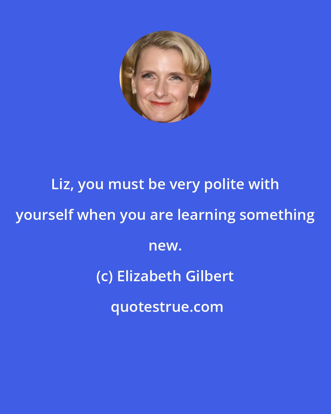 Elizabeth Gilbert: Liz, you must be very polite with yourself when you are learning something new.