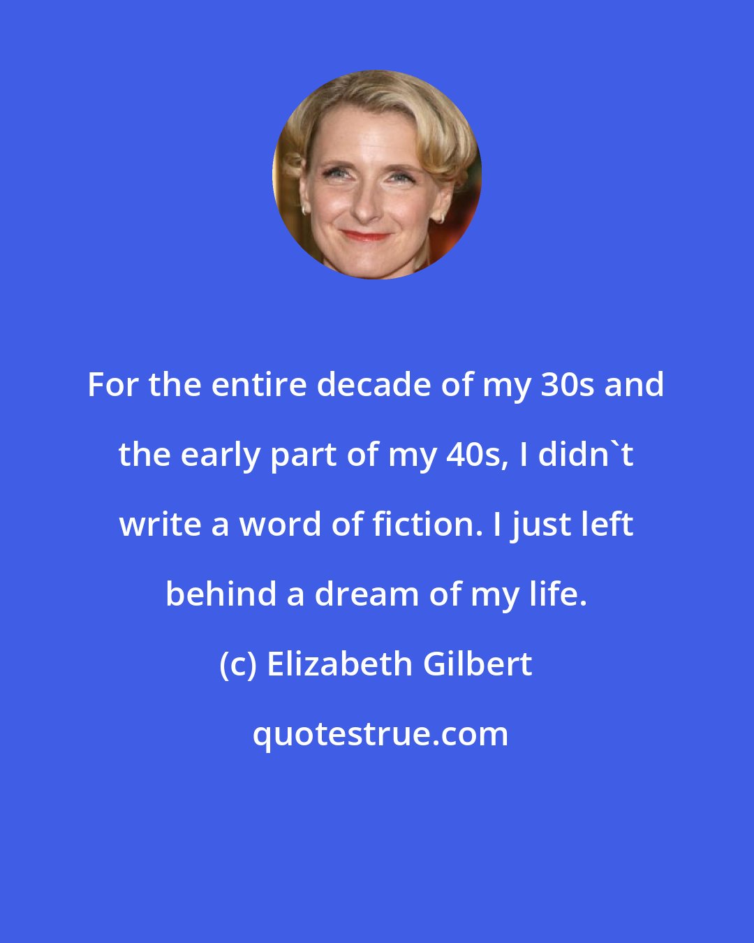 Elizabeth Gilbert: For the entire decade of my 30s and the early part of my 40s, I didn't write a word of fiction. I just left behind a dream of my life.