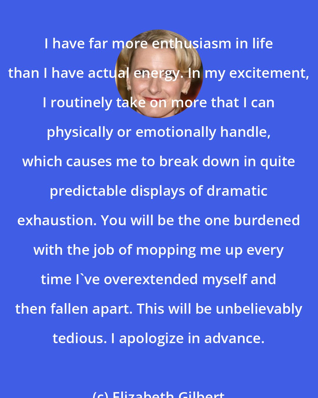 Elizabeth Gilbert: I have far more enthusiasm in life than I have actual energy. In my excitement, I routinely take on more that I can physically or emotionally handle, which causes me to break down in quite predictable displays of dramatic exhaustion. You will be the one burdened with the job of mopping me up every time I've overextended myself and then fallen apart. This will be unbelievably tedious. I apologize in advance.