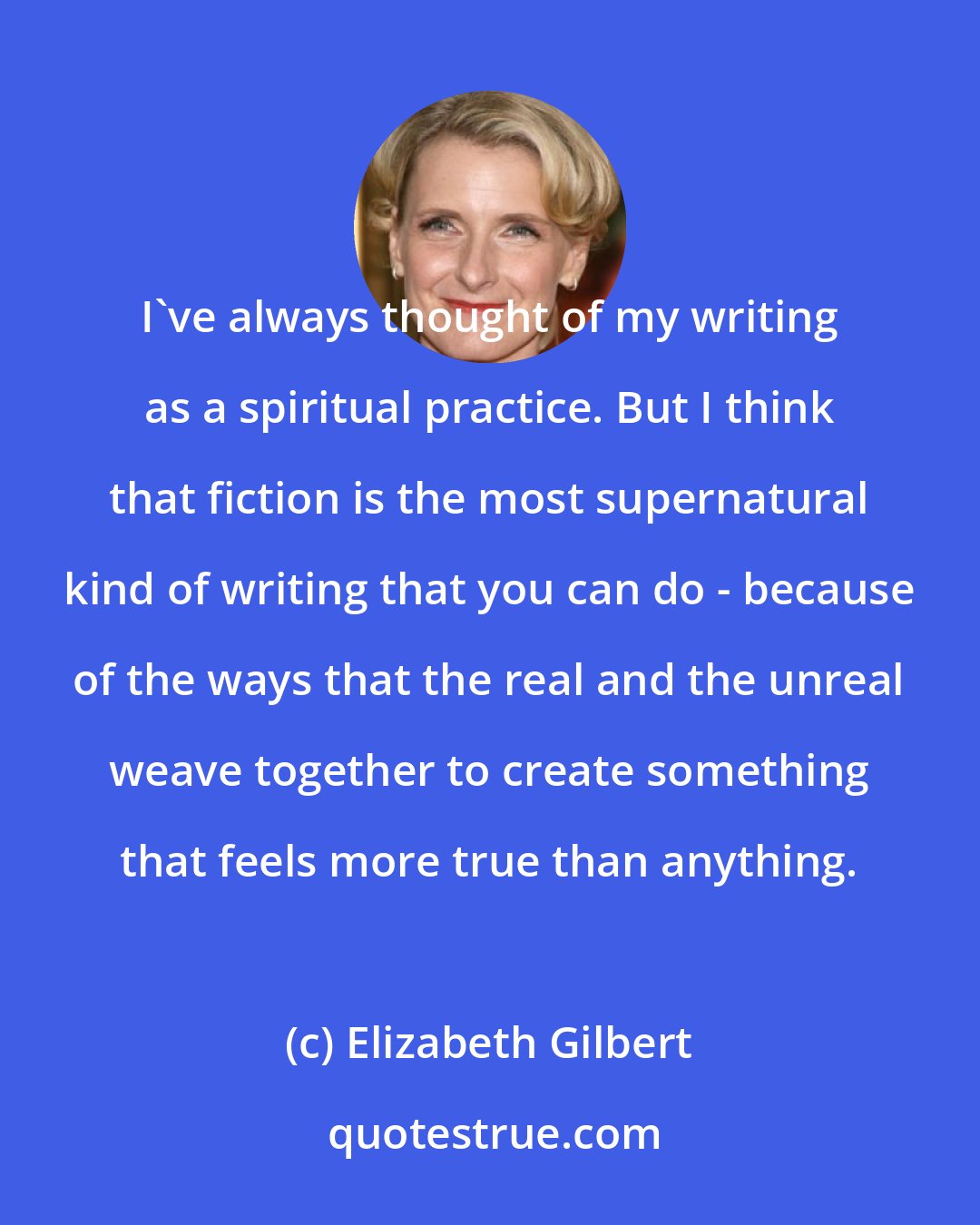 Elizabeth Gilbert: I've always thought of my writing as a spiritual practice. But I think that fiction is the most supernatural kind of writing that you can do - because of the ways that the real and the unreal weave together to create something that feels more true than anything.