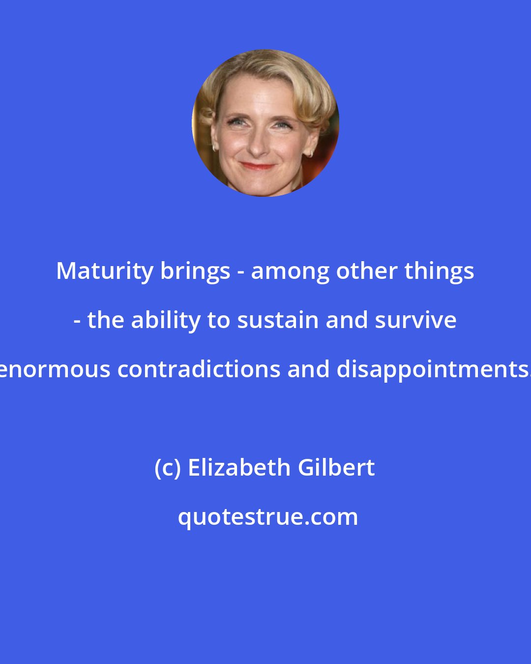 Elizabeth Gilbert: Maturity brings - among other things - the ability to sustain and survive enormous contradictions and disappointments.