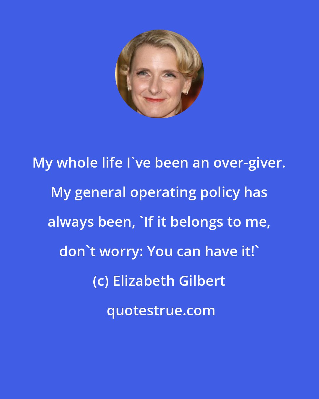 Elizabeth Gilbert: My whole life I've been an over-giver. My general operating policy has always been, 'If it belongs to me, don't worry: You can have it!'