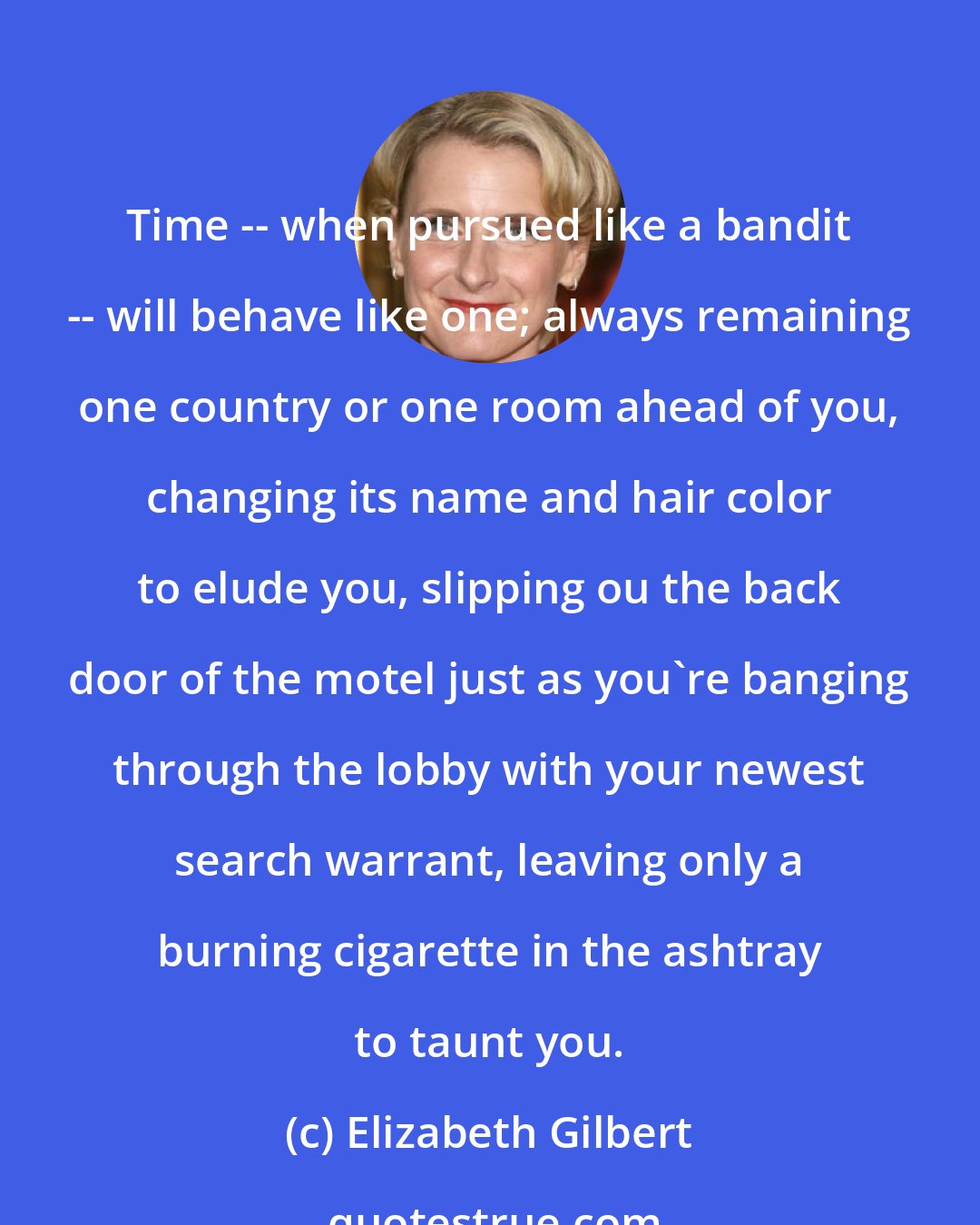 Elizabeth Gilbert: Time -- when pursued like a bandit -- will behave like one; always remaining one country or one room ahead of you, changing its name and hair color to elude you, slipping ou the back door of the motel just as you're banging through the lobby with your newest search warrant, leaving only a burning cigarette in the ashtray to taunt you.