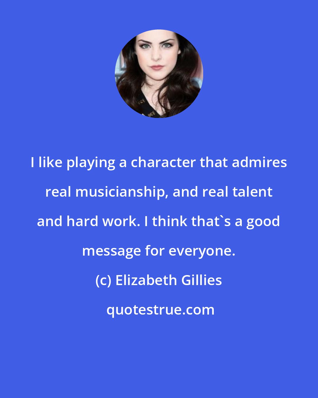 Elizabeth Gillies: I like playing a character that admires real musicianship, and real talent and hard work. I think that's a good message for everyone.