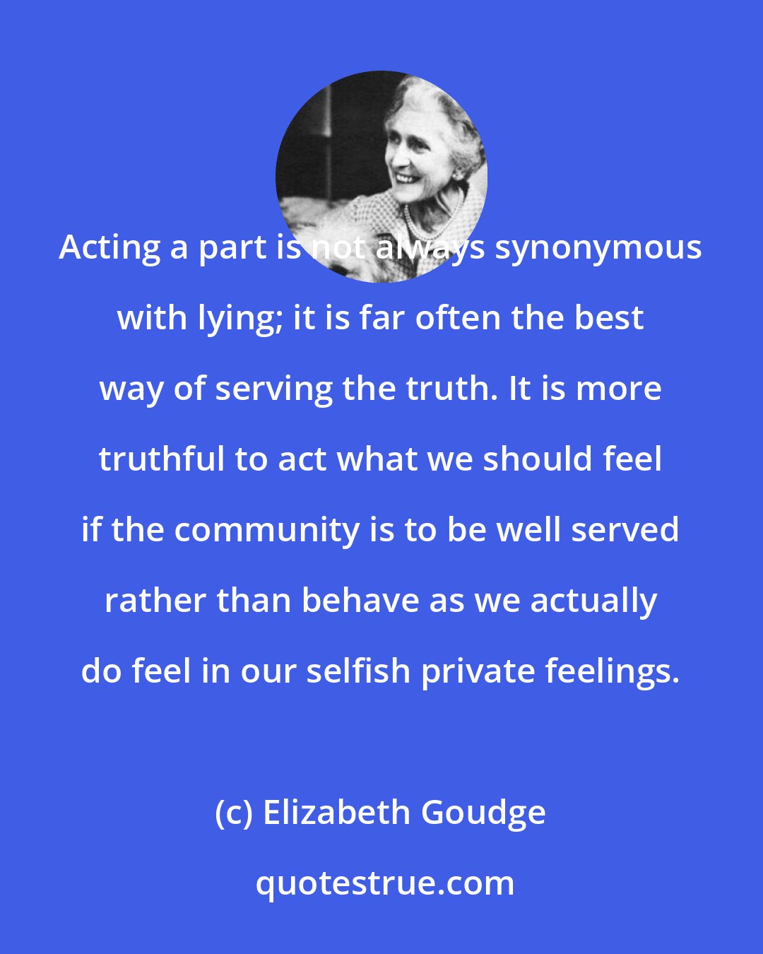 Elizabeth Goudge: Acting a part is not always synonymous with lying; it is far often the best way of serving the truth. It is more truthful to act what we should feel if the community is to be well served rather than behave as we actually do feel in our selfish private feelings.