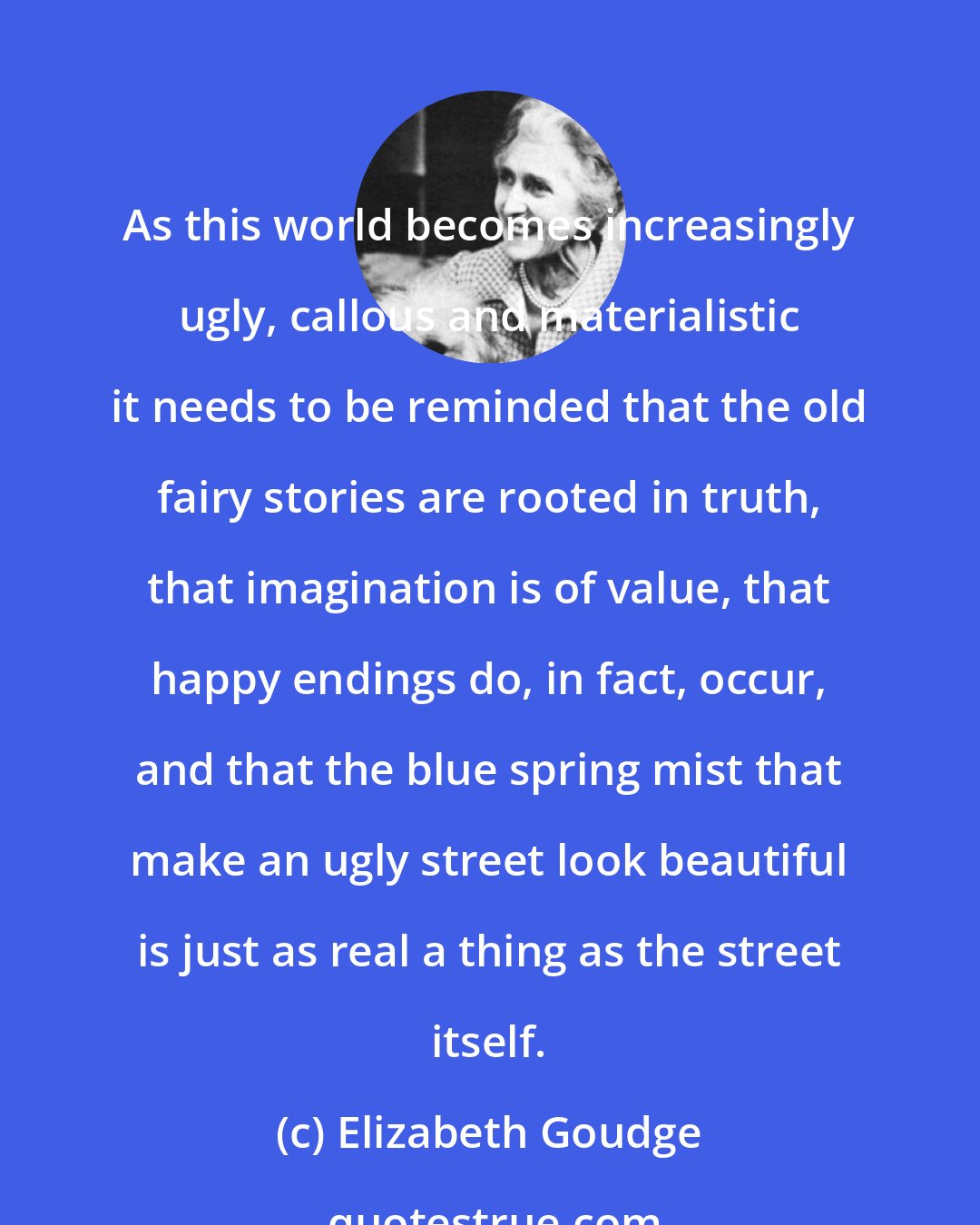 Elizabeth Goudge: As this world becomes increasingly ugly, callous and materialistic it needs to be reminded that the old fairy stories are rooted in truth, that imagination is of value, that happy endings do, in fact, occur, and that the blue spring mist that make an ugly street look beautiful is just as real a thing as the street itself.