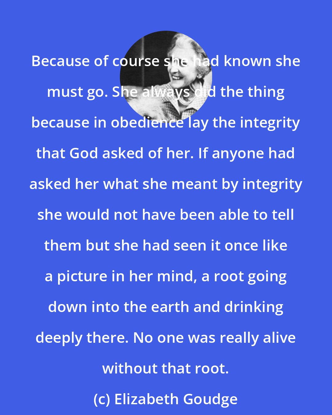 Elizabeth Goudge: Because of course she had known she must go. She always did the thing because in obedience lay the integrity that God asked of her. If anyone had asked her what she meant by integrity she would not have been able to tell them but she had seen it once like a picture in her mind, a root going down into the earth and drinking deeply there. No one was really alive without that root.