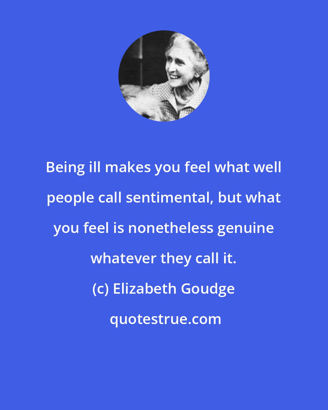 Elizabeth Goudge: Being ill makes you feel what well people call sentimental, but what you feel is nonetheless genuine whatever they call it.