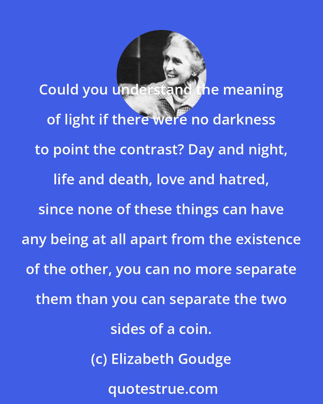 Elizabeth Goudge: Could you understand the meaning of light if there were no darkness to point the contrast? Day and night, life and death, love and hatred, since none of these things can have any being at all apart from the existence of the other, you can no more separate them than you can separate the two sides of a coin.