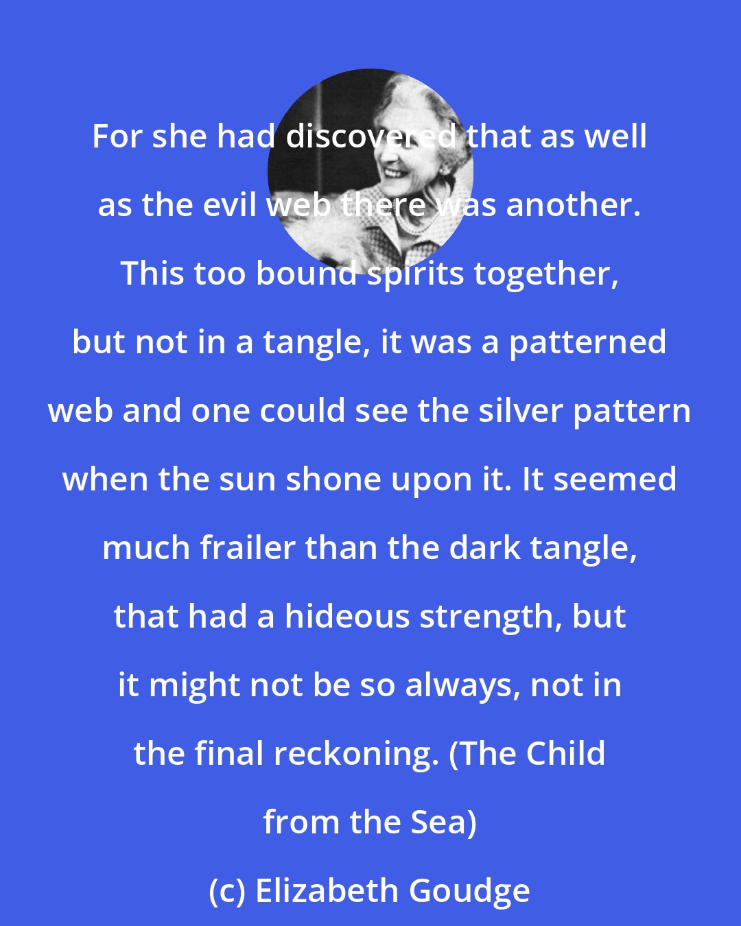 Elizabeth Goudge: For she had discovered that as well as the evil web there was another. This too bound spirits together, but not in a tangle, it was a patterned web and one could see the silver pattern when the sun shone upon it. It seemed much frailer than the dark tangle, that had a hideous strength, but it might not be so always, not in the final reckoning. (The Child from the Sea)