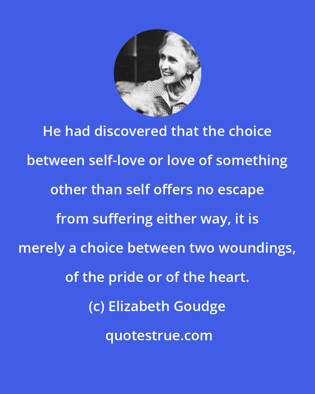 Elizabeth Goudge: He had discovered that the choice between self-love or love of something other than self offers no escape from suffering either way, it is merely a choice between two woundings, of the pride or of the heart.