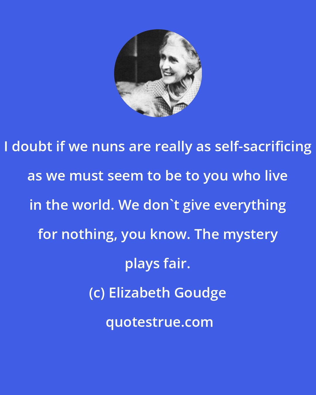 Elizabeth Goudge: I doubt if we nuns are really as self-sacrificing as we must seem to be to you who live in the world. We don't give everything for nothing, you know. The mystery plays fair.